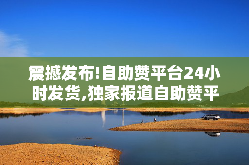 震撼发布!自助赞平台24小时发货,独家报道自助赞平台实现全天候发货服务 满足您的即时需求！